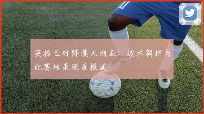 英格兰对阵澳大利亚：战术解析与比赛结果深度报道
