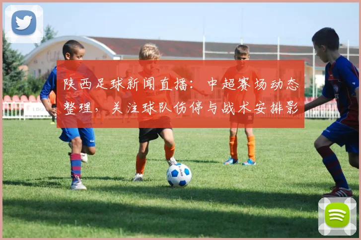 陕西足球新闻直播：中超赛场动态整理，关注球队伤停与战术安排影响赛果