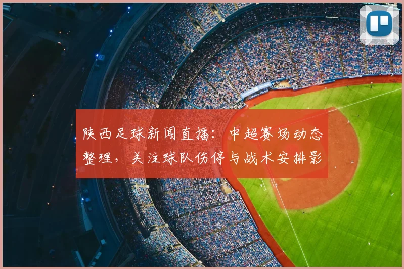 陕西足球新闻直播：中超赛场动态整理，关注球队伤停与战术安排影响赛果