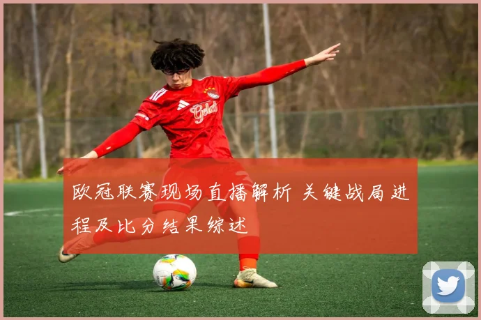 欧冠联赛现场直播解析 关键战局进程及比分结果综述