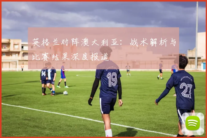 英格兰对阵澳大利亚：战术解析与比赛结果深度报道