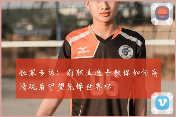独家专访:前职业选手教你如何高清观看守望先锋世界杯