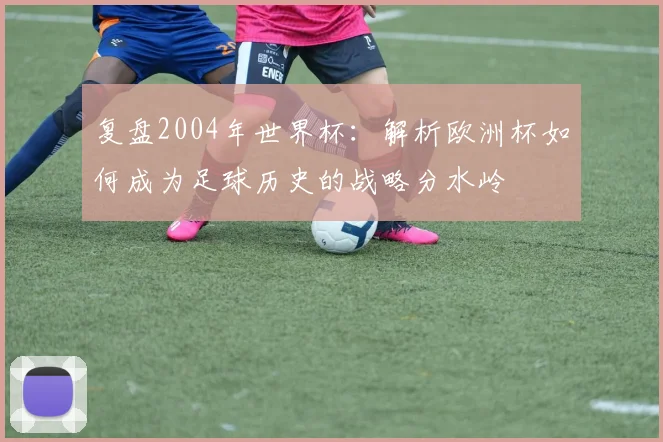 复盘2004年世界杯：解析欧洲杯如何成为足球历史的战略分水岭