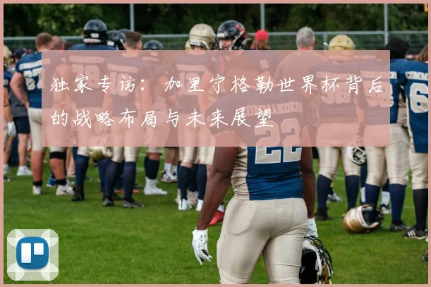 独家专访:加里宁格勒世界杯背后的战略布局与未来展望