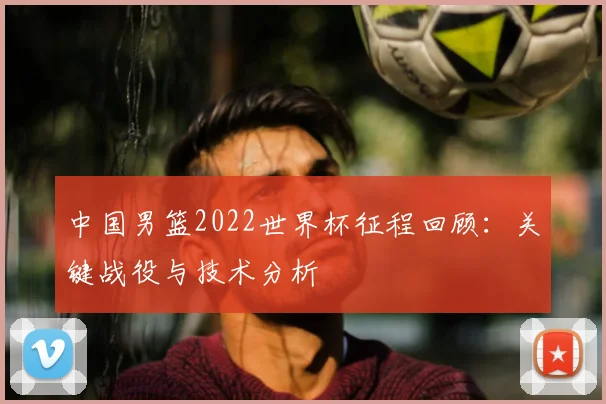 中国男篮2022世界杯征程回顾：关键战役与技术分析