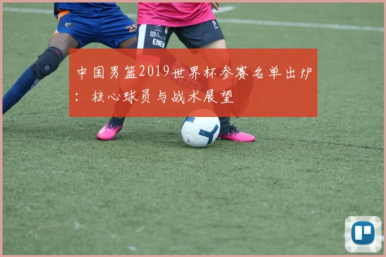 中国男篮2019世界杯参赛名单出炉：核心球员与战术展望