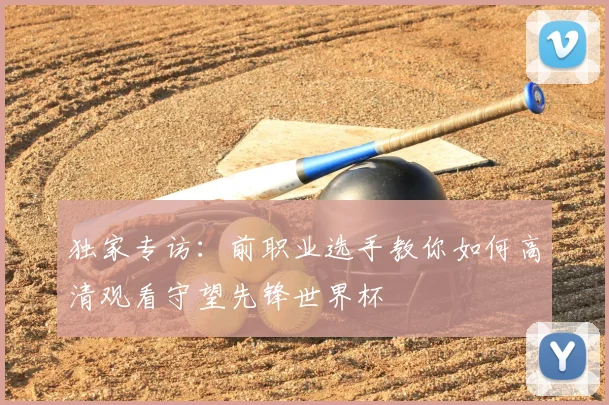 独家专访:前职业选手教你如何高清观看守望先锋世界杯
