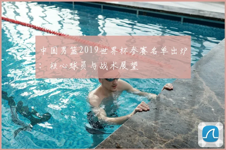 中国男篮2019世界杯参赛名单出炉：核心球员与战术展望