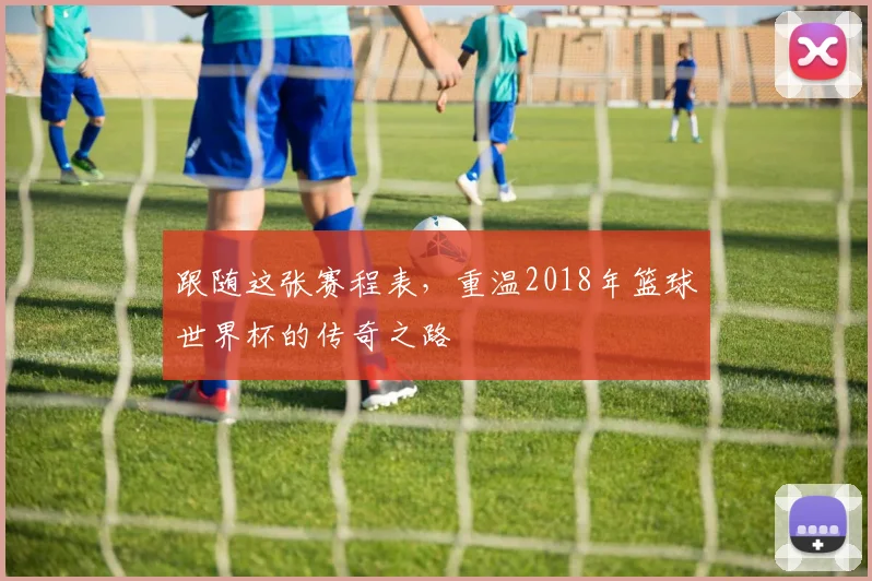 跟随这张赛程表，重温2018年篮球世界杯的传奇之路