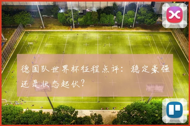 德国队世界杯征程点评：稳定豪强还是状态起伏？