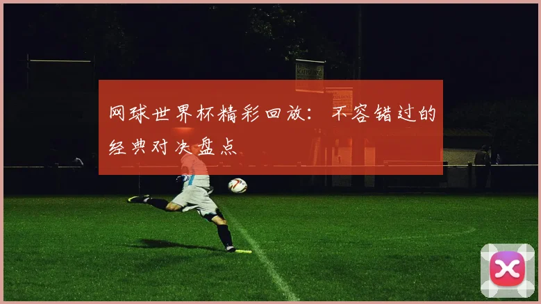 网球世界杯精彩回放：不容错过的经典对决盘点