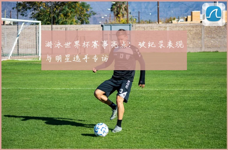 游泳世界杯赛事亮点：破纪录表现与明星选手专访