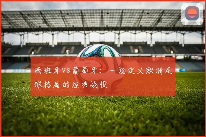 西班牙vs葡萄牙：一场定义欧洲足球格局的经典战役